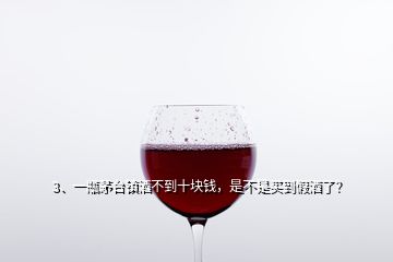 3、一瓶茅台镇酒不到十块钱，是不是买到假酒了？