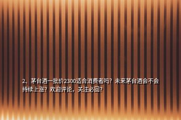 2、茅台酒一批价2300适合消费者吗？未来茅台酒会不会持续上涨？欢迎评论，关注必回？