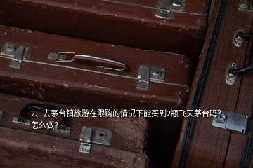 2、去茅台镇旅游在限购的情况下能买到2瓶飞天茅台吗？怎么做？