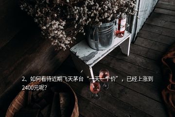 2、如何看待近期飞天茅台“一天一个价”，已经上涨到2400元呢？