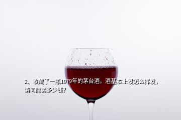 2、收藏了一瓶1979年的茅台酒，酒基本上没怎么挥发，请问能卖多少钱？