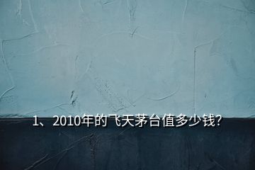 1、2010年的飞天茅台值多少钱？