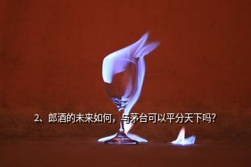 2、郎酒的未来如何，与茅台可以平分天下吗？