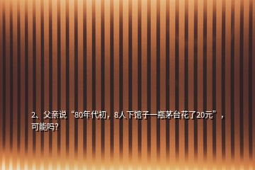 2、父亲说“80年代初，8人下馆子一瓶茅台花了20元”，可能吗？