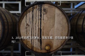 3、2013年买的飞天茅台，我有五箱，现在能卖多少钱吗？