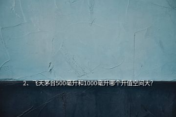 2、飞天茅台500毫升和1000毫升哪个升值空间大？