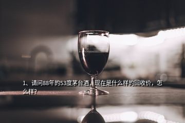 1、请问88年的53度茅台酒，现在是什么样的回收价，怎么样？