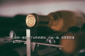 4、给你一瓶封存了30年的茅台，只此一瓶，你愿意和谁一起共饮？