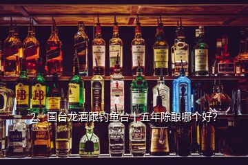 2、国台龙酒跟钓鱼台十五年陈酿哪个好？