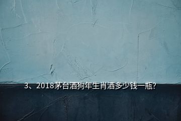 3、2018茅台酒狗年生肖酒多少钱一瓶？