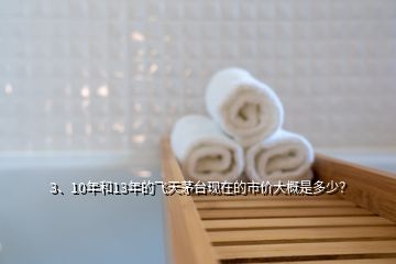 3、10年和13年的飞天茅台现在的市价大概是多少？