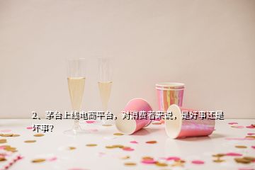 2、茅台上线电商平台，对消费者来说，是好事还是坏事？