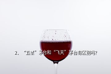 2、“五星”茅台和“飞天”茅台有区别吗？