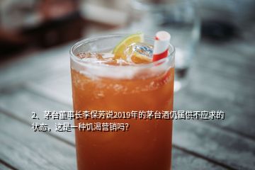 2、茅台董事长李保芳说2019年的茅台酒仍属供不应求的状态，这是一种饥渴营销吗？