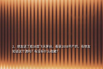 2、朋友送了瓶38度飞天茅台，看是2008年产的，有朋友知道这个酒吗？有没有什么收藏？