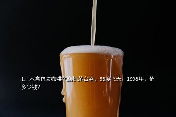 1、木盒包装咖啡色商标茅台酒，53度飞天，1998年，值多少钱？