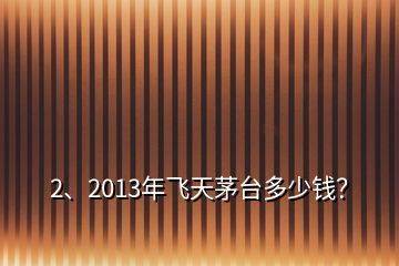 2、2013年飞天茅台多少钱？