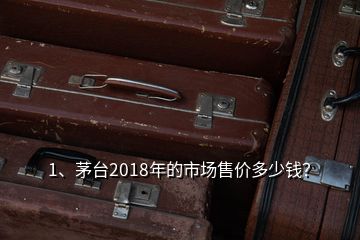 1、茅台2018年的市场售价多少钱？