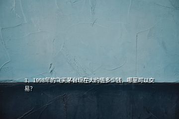 3、1998年的飞天茅台现在大约值多少钱，哪里可以交易？