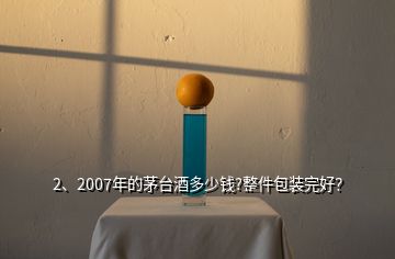 2、2007年的茅台酒多少钱?整件包装完好？