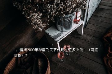 1、请问2000年38度飞天茅台现在值多少钱！（两瓶价格）？