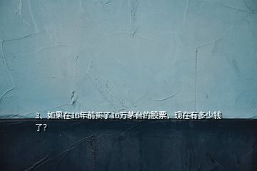 3、如果在10年前买了10万茅台的股票，现在有多少钱了？