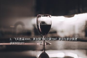 2、飞天直逼3000，茅台镇飞天只要798？茅台与茅台镇酒该如何区分？