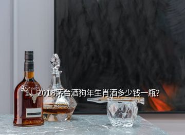 1、2018茅台酒狗年生肖酒多少钱一瓶？