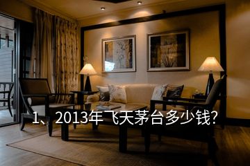 1、2013年飞天茅台多少钱？