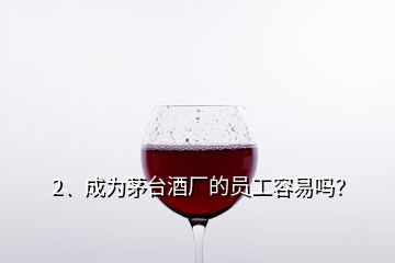 2、成为茅台酒厂的员工容易吗？