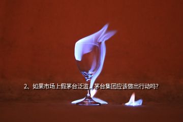 2、如果市场上假茅台泛滥，茅台集团应该做出行动吗？