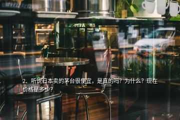 2、听说日本卖的茅台很便宜，是真的吗？为什么？现在价格是多少？