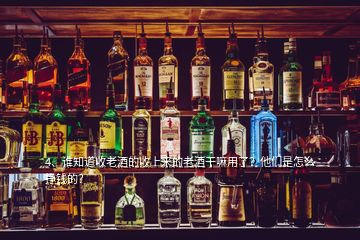 4、谁知道收老酒的收上来的老酒干嘛用了？他们是怎么挣钱的？