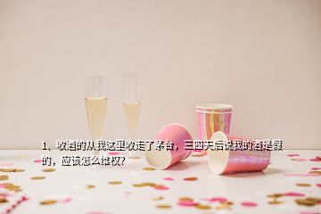 1、收酒的从我这里收走了茅台，三四天后说我的酒是假的，应该怎么维权？