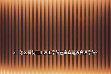 3、怎么看待四川理工学院在宜宾建设白酒学院？