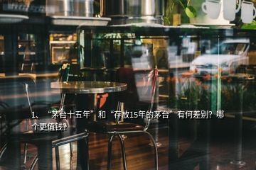 1、“茅台十五年”和“存放15年的茅台”有何差别？哪个更值钱？