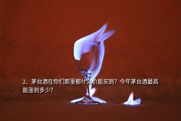 2、茅台酒在你们那里都什么价能买到？今年茅台酒最高能涨到多少？