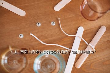 1、市面上的茅台酒有多少是真的？如何辨别真假？