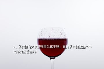 2、茅台镇有大家说得那么玄乎吗，离开茅台镇就生产不出茅台酱香酒吗？