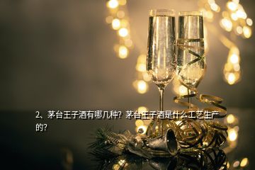 2、茅台王子酒有哪几种？茅台王子酒是什么工艺生产的？