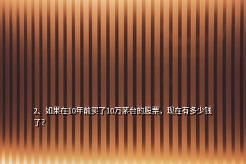 2、如果在10年前买了10万茅台的股票，现在有多少钱了？