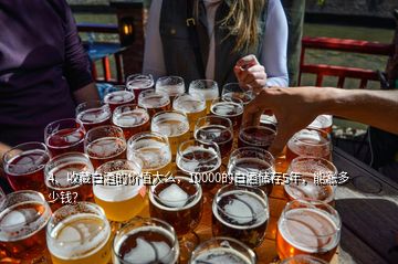 4、收藏白酒的价值大么，10000的白酒储存5年，能涨多少钱？