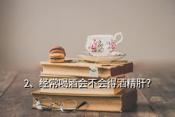 2、经常喝酒会不会得酒精肝？