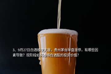 3、9月27日白酒板块大涨，贵州茅台早盘涨停，有哪些因素导致？现阶段如何看待白酒股的投资价值？