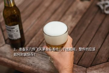 2、准备买几件飞天茅台存着给儿子结婚用，整件的应该如何封装保存？