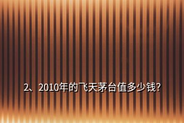 2、2010年的飞天茅台值多少钱？