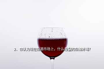 2、你认为现在白酒市场上，什么香型的白酒好喝？