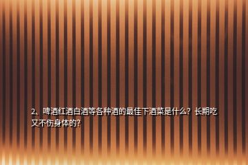 2、啤酒红酒白酒等各种酒的最佳下酒菜是什么？长期吃又不伤身体的？