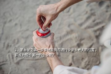 2、茅台是怎么一步步地走到白酒行业龙头老大的位置，并成为股价第一的企业呢？