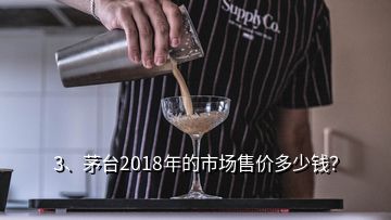 3、茅台2018年的市场售价多少钱？